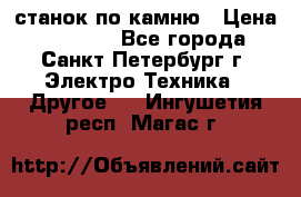 станок по камню › Цена ­ 29 000 - Все города, Санкт-Петербург г. Электро-Техника » Другое   . Ингушетия респ.,Магас г.